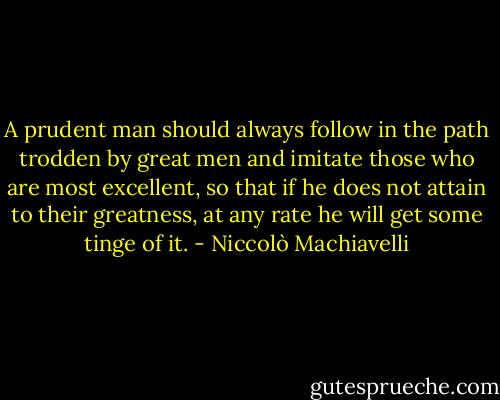 A prudent man should always follow in the path trodden by great men and imitate those who are most excellent, so that if he does not attain to their greatness, at any rate he will get some tinge of it. - Niccolò Machiavelli