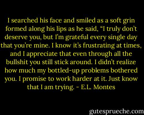 I searched his face and smiled as a soft grin formed along his<br />lips as he said, “I truly don’t deserve you, but I’m grateful every single day<br />that you’re mine. I know it’s frustrating at times, and I appreciate that even<br />through all the bullshit you still stick around. I didn’t realize how much my<br />bottled-up problems bothered you. I promise to work harder at it. Just know<br />that I am trying. - E.L. Montes