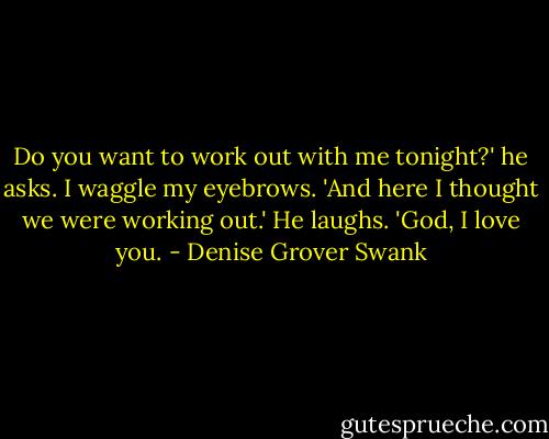 Do you want to work out with me tonight?' he asks.<br />I waggle my eyebrows. 'And here I thought we were working out.'<br />He laughs. 'God, I love you. - Denise Grover Swank