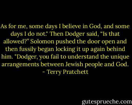 As for me, some days I believe in God, and some days I do not."<br />Then Dodger said, “Is that allowed?”<br />Solomon pushed the door open and then fussily began locking it up again behind him. "Dodger, you fail to understand the unique arrangements between Jewish people and God. - Terry Pratchett