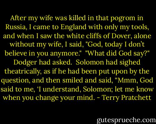 After my wife was killed in that pogrom in Russia, I came to England with only my tools, and when I saw the white cliffs of Dover, alone without my wife, I said, "God, today I don’t believe in you anymore."<br /><br />"What did God say?" Dodger had asked.<br /><br />Solomon had sighed theatrically, as if he had been put upon by the question, and then smiled and said, “Mmm, God said to me, ‘I understand, Solomon; let me know when you change your mind. - Terry Pratchett