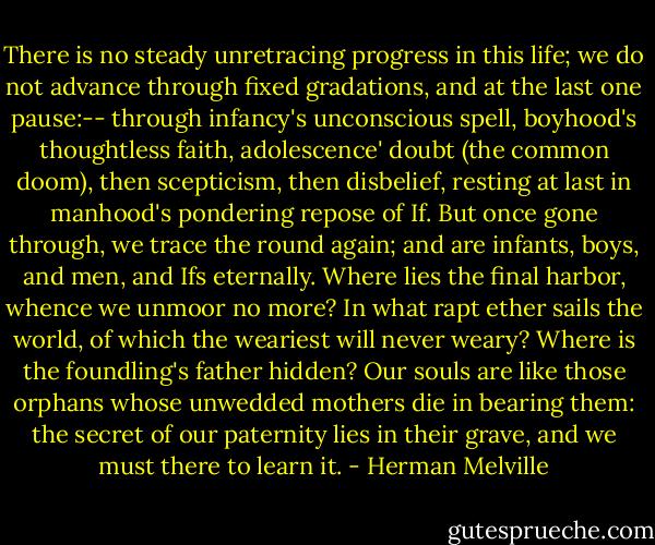 There is no steady unretracing progress in this life; we do not advance through fixed gradations, and at the last one pause:-- through infancy's unconscious spell, boyhood's thoughtless faith, adolescence' doubt (the common doom), then scepticism, then disbelief, resting at last in manhood's pondering repose of If. But once gone through, we trace the round again; and are infants, boys, and men, and Ifs eternally. Where lies the final harbor, whence we unmoor no more? In what rapt ether sails the world, of which the weariest will never weary? Where is the foundling's father hidden? Our souls are like those orphans whose unwedded mothers die in bearing them: the secret of our paternity lies in their grave, and we must there to learn it. - Herman Melville