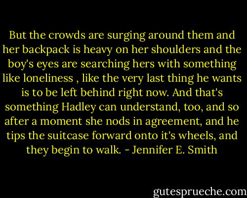 But the crowds are surging around them and her backpack is heavy on her shoulders and the boy's eyes are searching hers with something like loneliness , like the very last thing he wants is to be left behind right now. And that's something Hadley can understand, too, and so after a moment she nods in agreement, and he tips the suitcase forward onto it's wheels, and they begin to walk. - Jennifer E. Smith