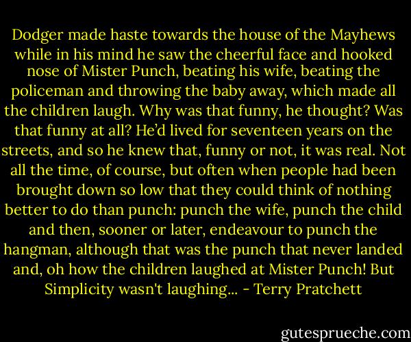 Dodger made haste towards the house of the Mayhews while in his mind he saw the cheerful face and hooked nose of Mister Punch, beating his wife, beating the policeman and throwing the baby away, which made all the children laugh. Why was that funny, he thought? Was that funny at all? He’d lived for seventeen years on the streets, and so he knew that, funny or not, it was real. Not all the time, of course, but often when people had been brought down so low that they could think of nothing better to do than punch: punch the wife, punch the child and then, sooner or later, endeavour to punch the hangman, although that was the punch that never landed and, oh how the children laughed at Mister Punch! But Simplicity wasn't laughing... - Terry Pratchett