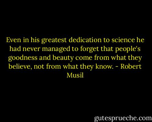 Even in his greatest dedication to science he had never managed to forget that people's goodness and beauty come from what they believe, not from what they know. - Robert Musil