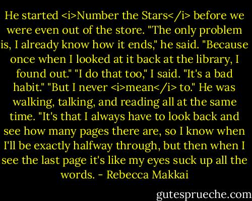 He started <i>Number the Stars</i> before we were even out of the store. "The only problem is, I already know how it ends," he said. "Because once when I looked at it back at the library, I found out."<br />"I do that too," I said. "It's a bad habit."<br />"But I never <i>mean</i> to." He was walking, talking, and reading all at the same time. "It's that I always have to look back and see how many pages there are, so I know when I'll be exactly halfway through, but then when I see the last page it's like my eyes suck up all the words. - Rebecca Makkai