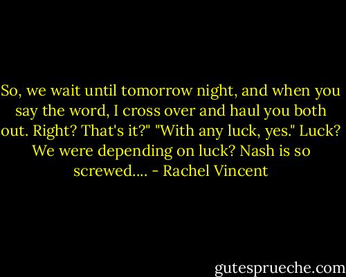 So, we wait until tomorrow night, and when you say the word, I cross over and haul you both out. Right? That's it?" "With any luck, yes." Luck? We were depending on luck? Nash is so screwed.... - Rachel Vincent