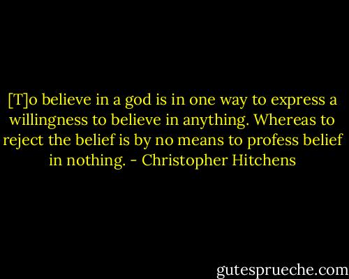 [T]o believe in a god is in one way to express a willingness to believe in anything. Whereas to reject the belief is by no means to profess belief in nothing. - Christopher Hitchens
