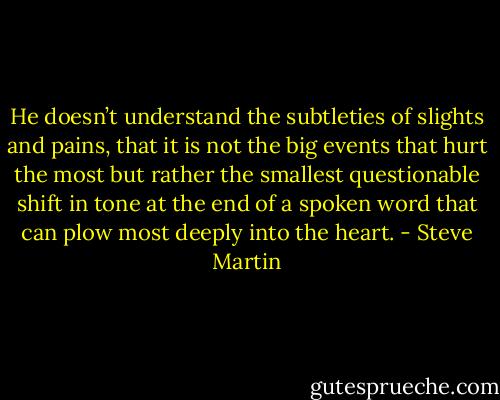 He doesn’t understand the subtleties of slights and pains, that it is not the big events that hurt the most but rather the smallest questionable shift in tone at the end of a spoken word that can plow most deeply into the heart. - Steve Martin