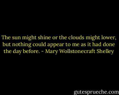 The sun might shine or the clouds might lower, but nothing could appear to me as it had done the day before. - Mary Wollstonecraft Shelley