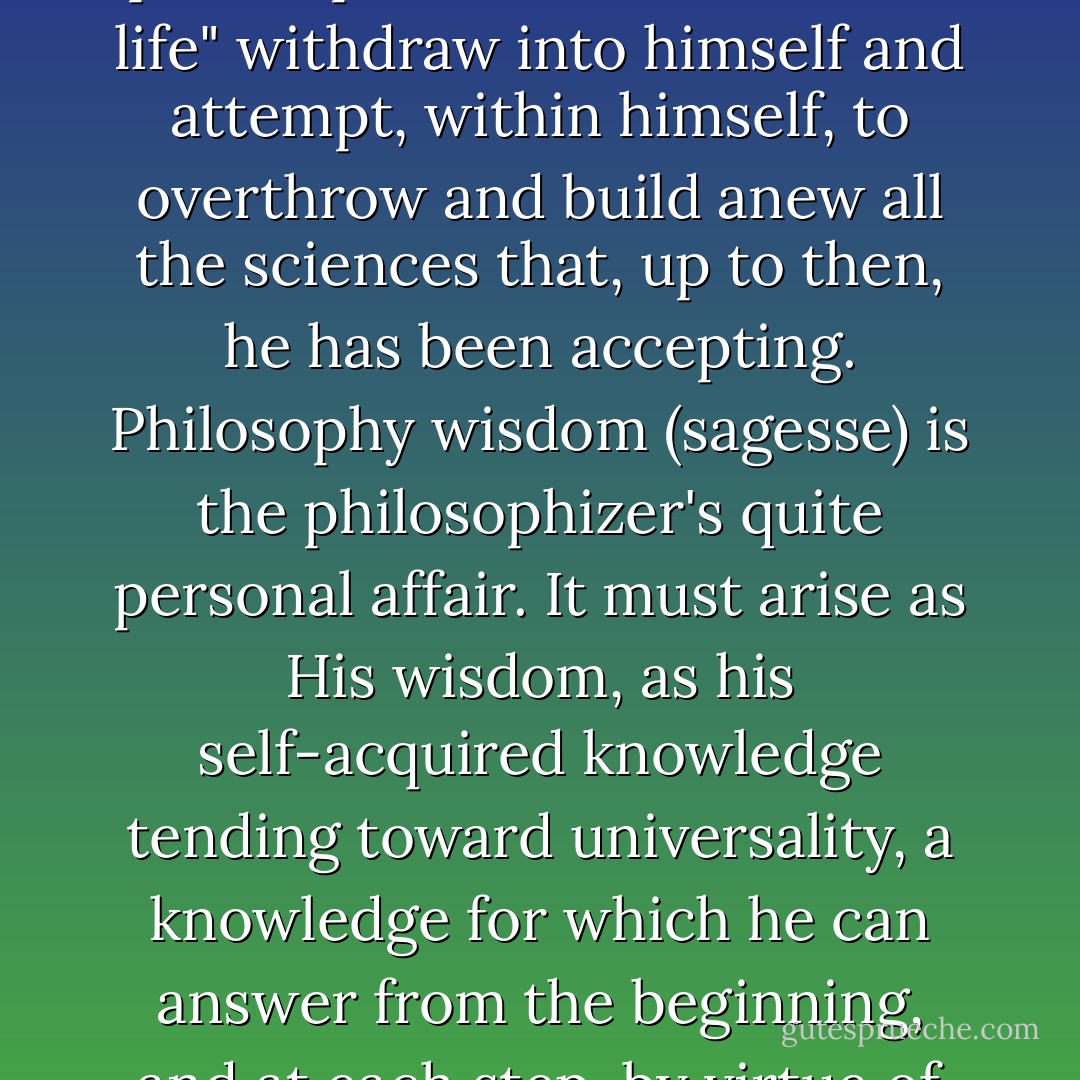 First, anyone who seriously intends to become a philosopher<br />must "once in his life" withdraw into himself and attempt,<br />within himself, to overthrow and build anew all the sciences<br />that, up to then, he has been accepting. Philosophy wisdom<br />(sagesse) is the philosophizer's quite personal affair. It must<br />arise as His wisdom, as his self-acquired knowledge tending<br />toward universality, a knowledge for which he can answer from<br />the beginning, and at each step, by virtue of his own absolute<br />insights. - Edmund Husserl