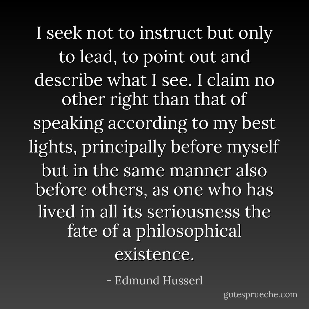 I seek not to instruct but only to lead, to point out and describe what I see. I claim no other right than that of speaking according to my best lights, principally before myself but in the same manner also before others, as one who has lived in all its seriousness the fate of a philosophical existence. - Edmund Husserl