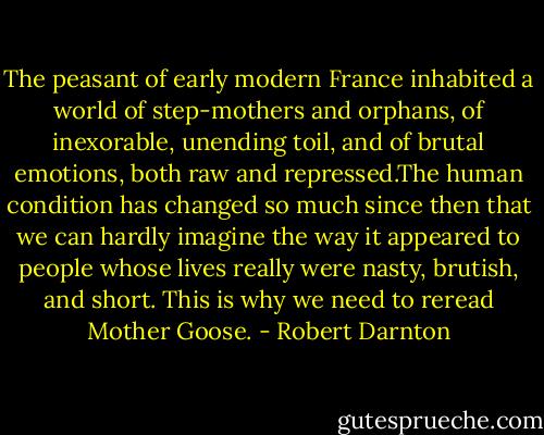 The peasant of early modern France inhabited a world of step-mothers and orphans, of inexorable, unending toil, and of brutal emotions, both raw and repressed.The human condition has changed so much since then that we can hardly imagine the way it appeared to people whose lives really were nasty, brutish, and short. This is why we need to reread Mother Goose. - Robert Darnton