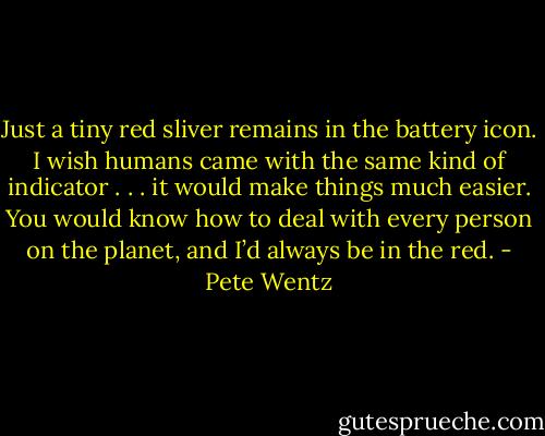 Just a tiny red sliver remains in the battery icon. I wish humans came with the same kind of indicator . . . it<br />would make things much easier. You would know how to deal with every person on the planet, and I’d always be in the red. - Pete Wentz
