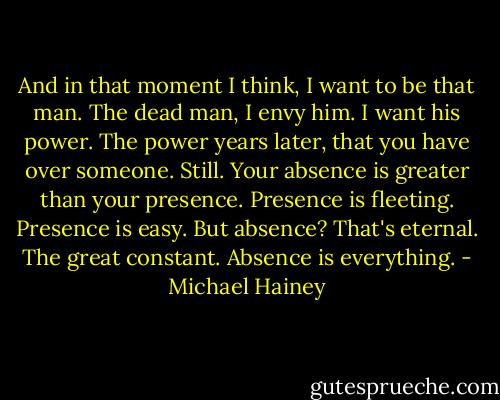 And in that moment I think, I want to be that man. The dead man, I envy him. I want his power. The power years later, that you have over someone. Still. Your absence is greater than your presence. Presence is fleeting. Presence is easy. But absence? That's eternal. The great constant. Absence is everything. - Michael Hainey