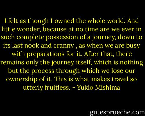 I felt as though I owned the whole world. And little wonder, because at no time are we ever in such complete possession of a journey, down to its last nook and cranny , as when we are busy with preparations for it. After that, there remains only the journey itself, which is nothing but the process through which we lose our ownership of it. This is what makes travel so utterly fruitless. - Yukio Mishima
