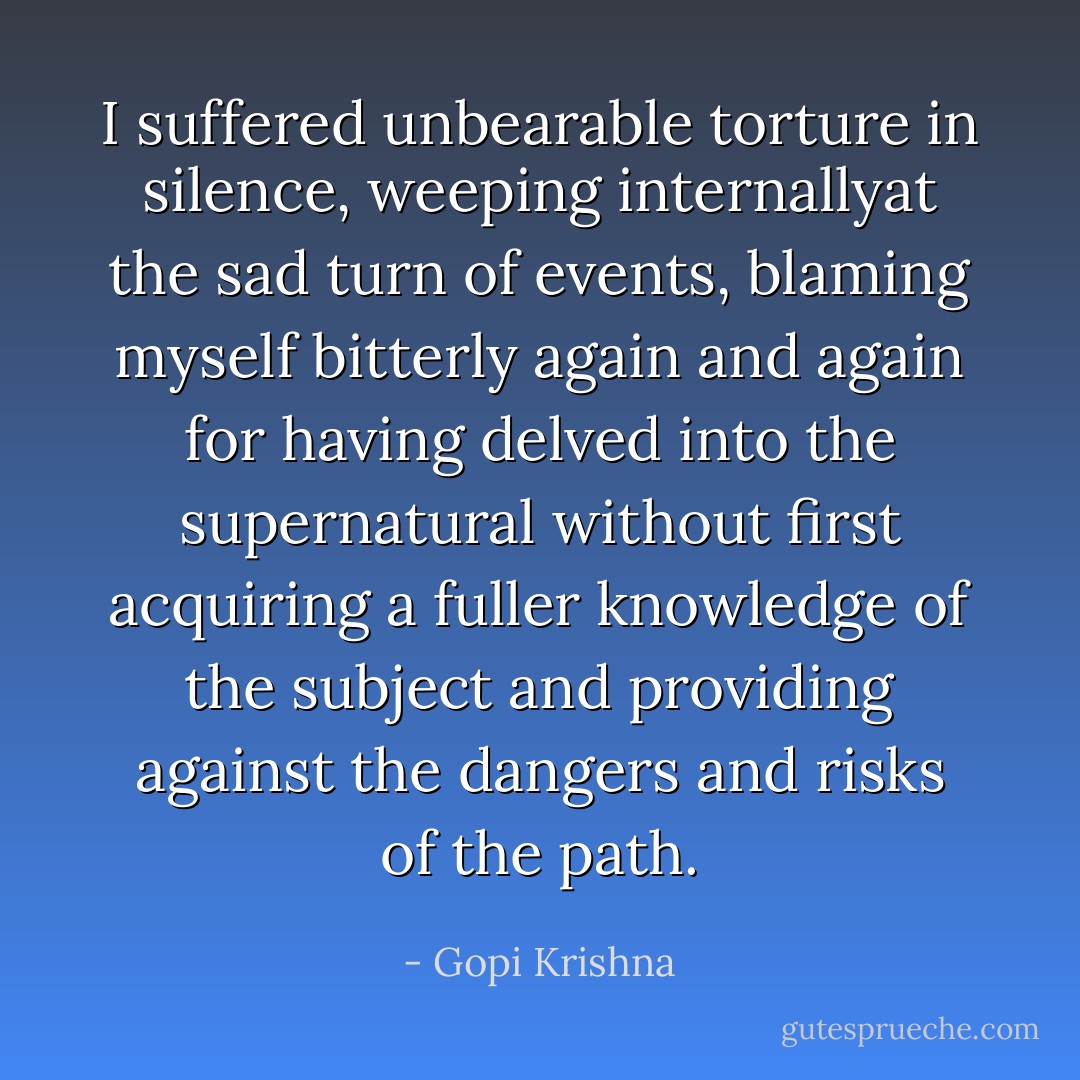 I suffered unbearable torture in silence, weeping internallyat the sad turn of events, blaming myself bitterly again and again for having delved into the supernatural without first acquiring a fuller knowledge of the subject and providing against the dangers and risks of the path. - Gopi Krishna