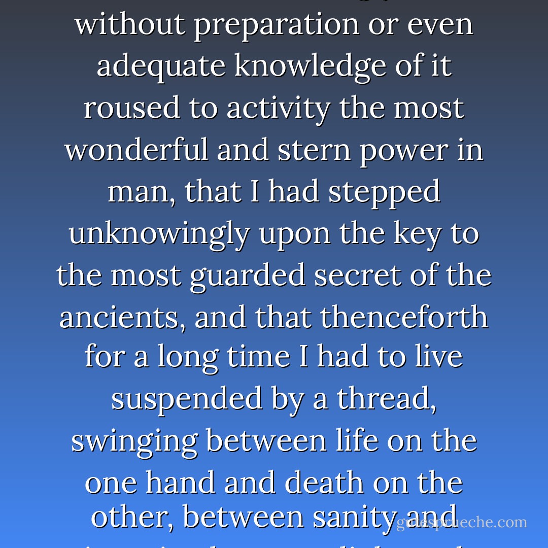Little did I realize that from that day onwards I was never to be my old normal self again, that I had unwittingly and without preparation or even adequate knowledge of it roused to activity the most wonderful and stern power in man, that I had stepped unknowingly upon the key to the most guarded secret of the ancients, and that thenceforth for a long time I had to live suspended by a thread, swinging between life on the one hand and death on the other, between sanity and insanity, between light and darkness, between heaven and earth. - Gopi Krishna
