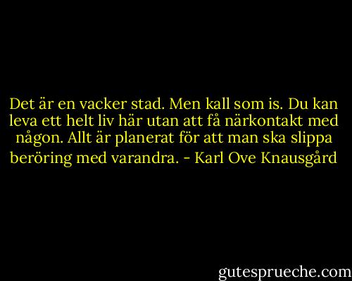 Det är en vacker stad. Men kall som is. Du kan leva ett helt liv här utan att få närkontakt med någon. Allt är planerat för att man ska slippa beröring med varandra. - Karl Ove Knausgård