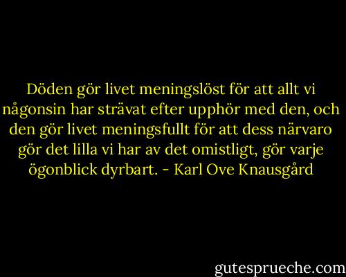 Döden gör livet meningslöst för att allt vi någonsin har strävat efter upphör med den, och den gör livet meningsfullt för att dess närvaro gör det lilla vi har av det omistligt, gör varje ögonblick dyrbart. - Karl Ove Knausgård