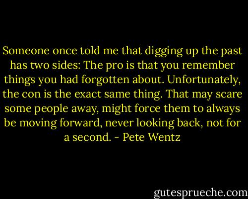 Someone once told me that digging up the past has two sides: The pro is that you remember things you had forgotten about. Unfortunately, the con is the exact same thing. That may scare some people away, might force them to always be moving forward, never looking back, not for a second. - Pete Wentz