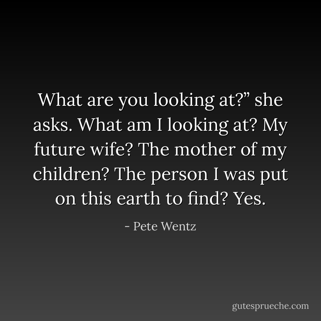 What are you looking at?” she asks.<br />What am I looking at? My future wife? The mother of my children? The person I was<br />put on this earth to find? Yes. - Pete Wentz