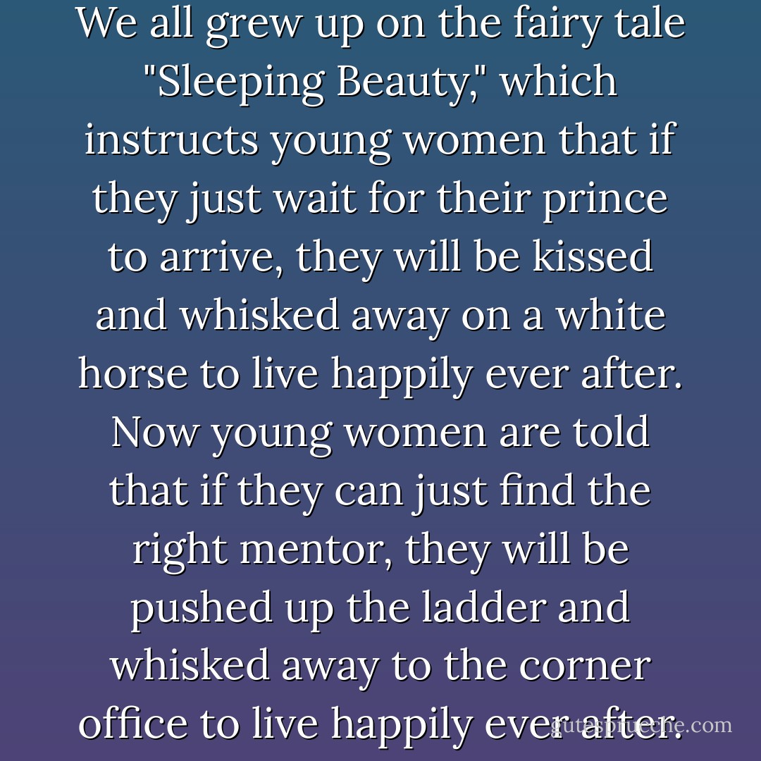 I realized that searching for a mentor has become the professional equivalent of waiting for Prince Charming. We all grew up on the fairy tale "Sleeping Beauty," which instructs young women that if they just wait for their prince to arrive, they will be kissed and whisked away on a white horse to live happily ever after. Now young women are told that if they can just find the right mentor, they will be pushed up the ladder and whisked away to the corner office to live happily ever after. Once again, we are teaching women to be too dependent on others. - Sheryl Sandberg