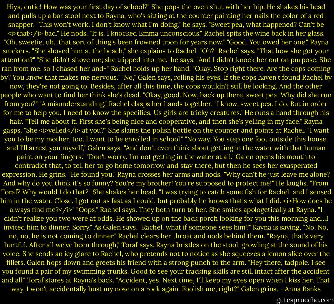 Hiya, cutie! How was your first day of school?" She pops the oven shut with her hip.<br />He shakes his head and pulls up a bar stool next to Rayna, who's sitting at the counter painting her nails the color of a red snapper. "This won't work. I don't know what I'm doing," he says.<br />"Sweet pea, what happened? Can't be <i>that</i> bad."<br />He nods. "It is. I knocked Emma unconscious."<br />Rachel spits the wine back in her glass. "Oh, sweetie, uh...that sort of thing's been frowned upon for years now."<br />"Good. You owed her one," Rayna snickers. "She shoved him at the beach," she explains to Rachel.<br />"Oh?" Rachel says. "That how she got your attention?"<br />"She didn't shove me; she tripped into me," he says. "And I didn't knock her out on purpose. She ran from me, so I chased her and-"<br />Rachel holds up her hand. "Okay. Stop right there. Are the cops coming by? You know that makes me nervous."<br />"No," Galen says, rolling his eyes. If the cops haven't found Rachel by now, they're not going to. Besides, after all this time, the cops wouldn't still be looking. And the other people who want to find her think she's dead.<br />"Okay, good. Now, back up there, sweet pea. Why did she run from you?"<br />"A misunderstanding."<br />Rachel clasps her hands together. "I know, sweet pea. I do. But in order for me to help you, I need to know the specifics. Us girls are tricky creatures."<br />He runs a hand through his hair. "Tell me about it. First she's being nice and cooperative, and then she's yelling in my face."<br />Rayna gasps. "She <i>yelled</i> at you?" She slams the polish bottle on the counter and points at Rachel. "I want you to be my mother, too. I want to be enrolled in school."<br />"No way. You step one foot outside this house, and I'll arrest you myself," Galen says. "And don't even think about getting in the water with that human paint on your fingers."<br />"Don't worry. I'm not getting in the water at all."<br />Galen opens his mouth to contradict that, to tell her to go home tomorrow and stay there, but then he sees her exasperated expression. He grins. "He found you."<br />Rayna crosses her arms and nods. "Why can't he just leave me alone? And why do you think it's so funny? You're my brother! You're supposed to protect me!"<br />He laughs. "From Toraf? Why would I do that?"<br />She shakes her head. "I was trying to catch some fish for Rachel, and I sensed him in the water. Close. I got out as fast as I could, but probably he knows that's what I did. <i>How does he always find me?</i>"<br />"Oops," Rachel says.<br />They both turn to her. She smiles apologetically at Rayna. "I didn't realize you two were at odds. He showed up on the back porch looking for you this morning and...I invited him to dinner. Sorry."<br />As Galen says, "Rachel, what if someone sees him?" Rayna is saying, "No. No, no, no, he is not coming to dinner."<br />Rachel clears her throat and nods behind them.<br />"Rayna, that's very hurtful. After all we've been through," Toraf says.<br />Rayna bristles on the stool, growling at the sound of his voice. She sends an icy glare to Rachel, who pretends not to notice as she squeezes a lemon slice over the fillets.<br />Galen hops down and greets his friend with a strong punch to the arm. "Hey there, tadpole. I see you found a pair of my swimming trunks. Good to see your tracking skills are still intact after the accident and all."<br />Toraf stares at Rayna's back. "Accident, yes. Next time, I'll keep my eyes open when I kiss her. That way, I won't accidentally bust my nose on a rock again. Foolish me, right?"<br />Galen grins. - Anna Banks