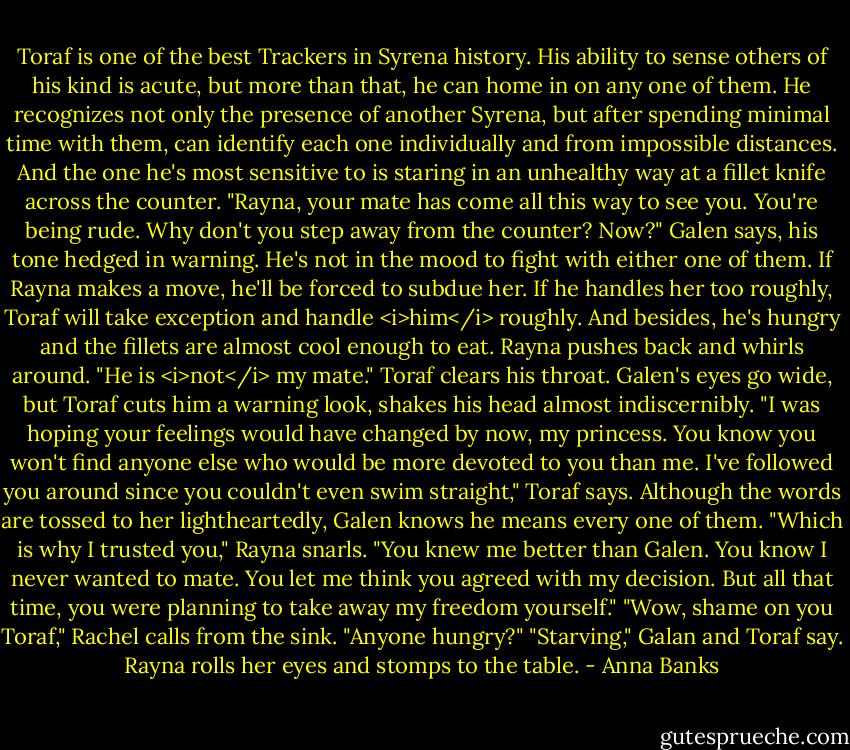 Toraf is one of the best Trackers in Syrena history. His ability to sense others of his kind is acute, but more than that, he can home in on any one of them. He recognizes not only the presence of another Syrena, but after spending minimal time with them, can identify each one individually and from impossible distances. And the one he's most sensitive to is staring in an unhealthy way at a fillet knife across the counter.<br />"Rayna, your mate has come all this way to see you. You're being rude. Why don't you step away from the counter? Now?" Galen says, his tone hedged in warning. He's not in the mood to fight with either one of them. If Rayna makes a move, he'll be forced to subdue her. If he handles her too roughly, Toraf will take exception and handle <i>him</i> roughly. And besides, he's hungry and the fillets are almost cool enough to eat.<br />Rayna pushes back and whirls around. "He is <i>not</i> my mate."<br />Toraf clears his throat. Galen's eyes go wide, but Toraf cuts him a warning look, shakes his head almost indiscernibly.<br />"I was hoping your feelings would have changed by now, my princess. You know you won't find anyone else who would be more devoted to you than me. I've followed you around since you couldn't even swim straight," Toraf says. Although the words are tossed to her lightheartedly, Galen knows he means every one of them.<br />"Which is why I trusted you," Rayna snarls. "You knew me better than Galen. You know I never wanted to mate. You let me think you agreed with my decision. But all that time, you were planning to take away my freedom yourself."<br />"Wow, shame on you Toraf," Rachel calls from the sink. "Anyone hungry?"<br />"Starving," Galan and Toraf say. Rayna rolls her eyes and stomps to the table. - Anna Banks
