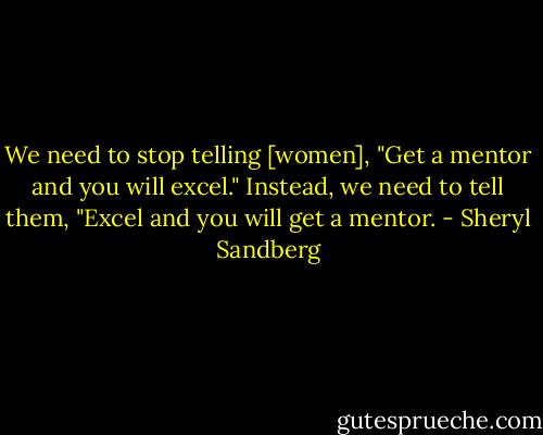 We need to stop telling [women], "Get a mentor and you will excel." Instead, we need to tell them, "Excel and you will get a mentor. - Sheryl Sandberg