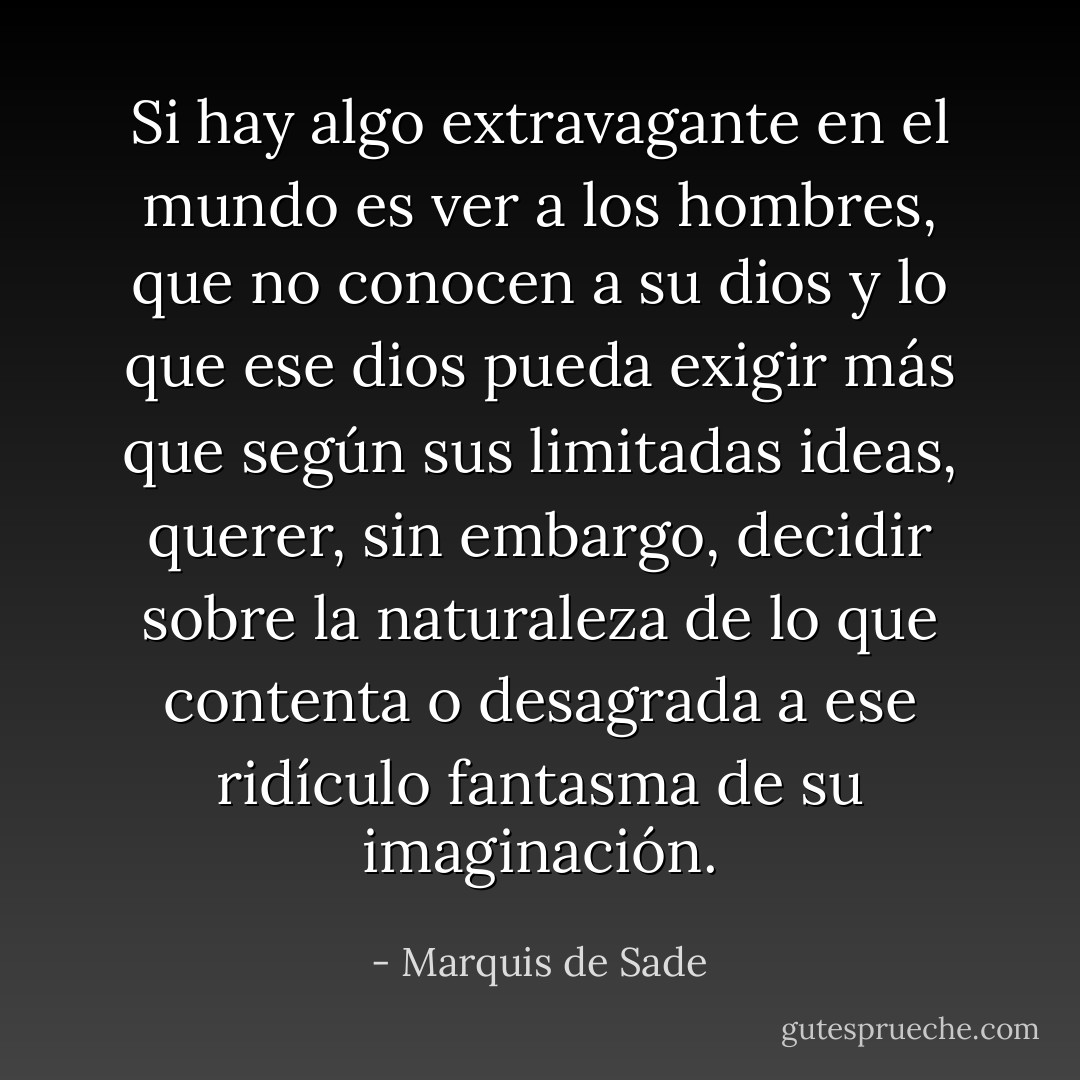 Si hay algo extravagante en el mundo es ver a los hombres, que no conocen a su dios y lo que ese dios pueda exigir más que según sus limitadas ideas, querer, sin embargo, decidir sobre la naturaleza de lo que contenta o desagrada a ese ridículo fantasma de su imaginación. - Marquis de Sade