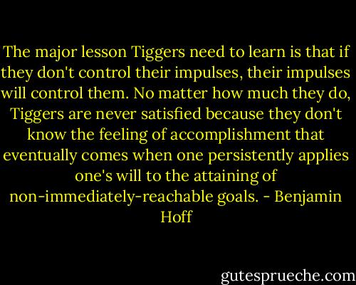 The major lesson Tiggers need to learn is that if they don't control their impulses, their impulses will control them. No matter how much they do, Tiggers are never satisfied because they don't know the feeling of accomplishment that eventually comes when one persistently applies one's will to the attaining of non-immediately-reachable goals. - Benjamin Hoff