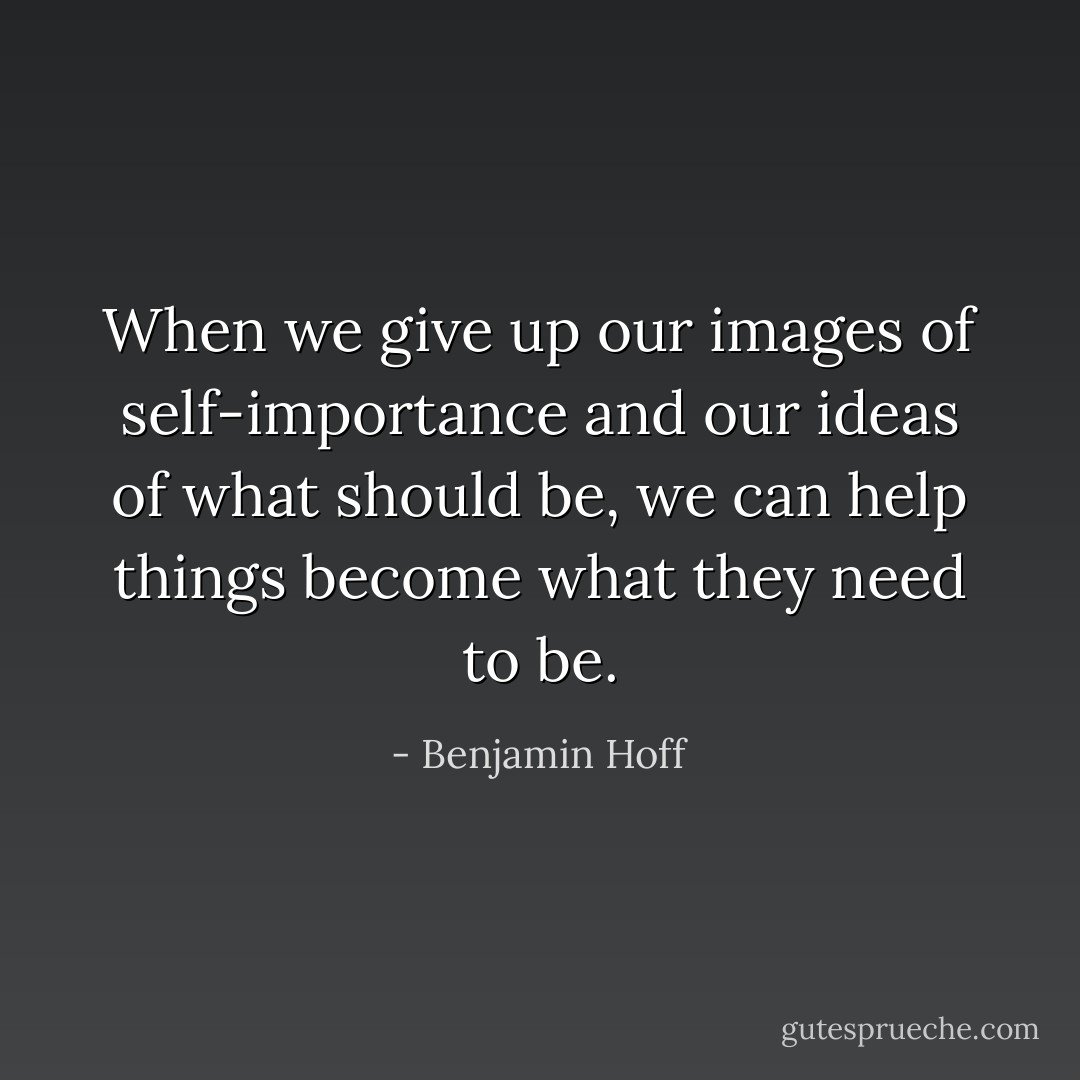 When we give up our images of self-importance and our ideas of what should be, we can help things become what they need to be. - Benjamin Hoff