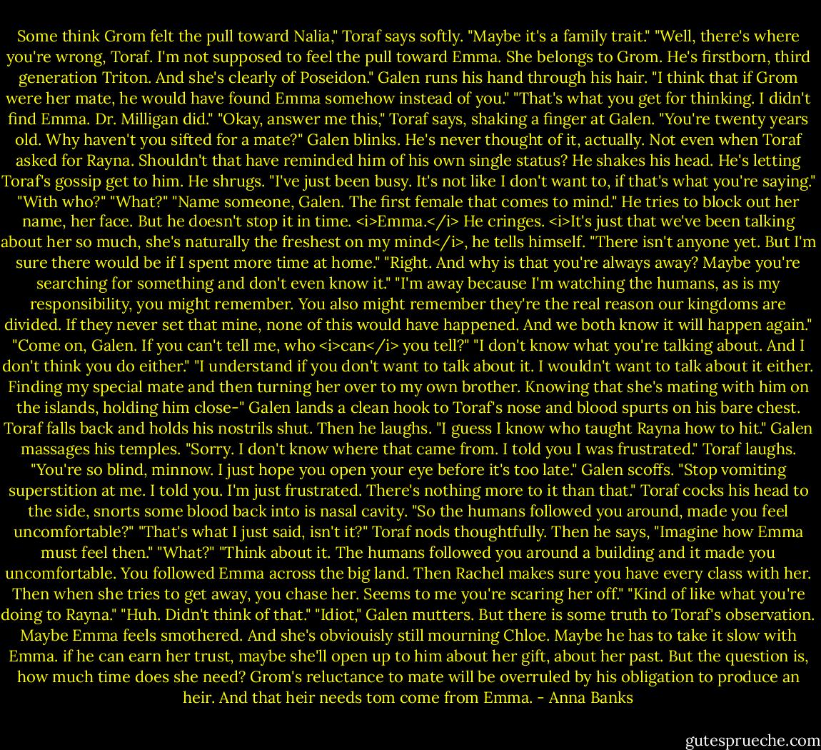 Some think Grom felt the pull toward Nalia," Toraf says softly. "Maybe it's a family trait."<br />"Well, there's where you're wrong, Toraf. I'm not supposed to feel the pull toward Emma. She belongs to Grom. He's firstborn, third generation Triton. And she's clearly of Poseidon." Galen runs his hand through his hair.<br />"I think that if Grom were her mate, he would have found Emma somehow instead of you."<br />"That's what you get for thinking. I didn't find Emma. Dr. Milligan did."<br />"Okay, answer me this," Toraf says, shaking a finger at Galen. "You're twenty years old. Why haven't you sifted for a mate?"<br />Galen blinks. He's never thought of it, actually. Not even when Toraf asked for Rayna. Shouldn't that have reminded him of his own single status? He shakes his head. He's letting Toraf's gossip get to him. He shrugs. "I've just been busy. It's not like I don't want to, if that's what you're saying."<br />"With who?"<br />"What?"<br />"Name someone, Galen. The first female that comes to mind."<br />He tries to block out her name, her face. But he doesn't stop it in time. <i>Emma.</i> He cringes. <i>It's just that we've been talking about her so much, she's naturally the freshest on my mind</i>, he tells himself. "There isn't anyone yet. But I'm sure there would be if I spent more time at home."<br />"Right. And why is that you're always away? Maybe you're searching for something and don't even know it."<br />"I'm away because I'm watching the humans, as is my responsibility, you might remember. You also might remember they're the real reason our kingdoms are divided. If they never set that mine, none of this would have happened. And we both know it will happen again."<br />"Come on, Galen. If you can't tell me, who <i>can</i> you tell?"<br />"I don't know what you're talking about. And I don't think you do either."<br />"I understand if you don't want to talk about it. I wouldn't want to talk about it either. Finding my special mate and then turning her over to my own brother. Knowing that she's mating with him on the islands, holding him close-"<br />Galen lands a clean hook to Toraf's nose and blood spurts on his bare chest. Toraf falls back and holds his nostrils shut. Then he laughs. "I guess I know who taught Rayna how to hit."<br />Galen massages his temples. "Sorry. I don't know where that came from. I told you I was frustrated."<br />Toraf laughs. "You're so blind, minnow. I just hope you open your eye before it's too late."<br />Galen scoffs. "Stop vomiting superstition at me. I told you. I'm just frustrated. There's nothing more to it than that."<br />Toraf cocks his head to the side, snorts some blood back into is nasal cavity. "So the humans followed you around, made you feel uncomfortable?"<br />"That's what I just said, isn't it?"<br />Toraf nods thoughtfully. Then he says, "Imagine how Emma must feel then."<br />"What?"<br />"Think about it. The humans followed you around a building and it made you uncomfortable. You followed Emma across the big land. Then Rachel makes sure you have every class with her. Then when she tries to get away, you chase her. Seems to me you're scaring her off."<br />"Kind of like what you're doing to Rayna."<br />"Huh. Didn't think of that."<br />"Idiot," Galen mutters. But there is some truth to Toraf's observation. Maybe Emma feels smothered. And she's obviouisly still mourning Chloe. Maybe he has to take it slow with Emma. if he can earn her trust, maybe she'll open up to him about her gift, about her past. But the question is, how much time does she need? Grom's reluctance to mate will be overruled by his obligation to produce an heir. And that heir needs tom come from Emma. - Anna Banks