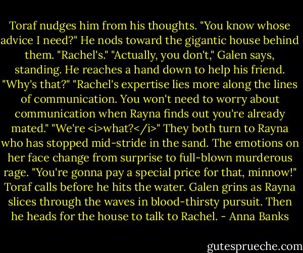 Toraf nudges him from his thoughts. "You know whose advice I need?" He nods toward the gigantic house behind them. "Rachel's."<br />"Actually, you don't," Galen says, standing. He reaches a hand down to help his friend.<br />"Why's that?"<br />"Rachel's expertise lies more along the lines of communication. You won't need to worry about communication when Rayna finds out you're already mated."<br />"We're <i>what?</i>" They both turn to Rayna who has stopped mid-stride in the sand. The emotions on her face change from surprise to full-blown murderous rage.<br />"You're gonna pay a special price for that, minnow!" Toraf calls before he hits the water.<br />Galen grins as Rayna slices through the waves in blood-thirsty pursuit. Then he heads for the house to talk to Rachel. - Anna Banks