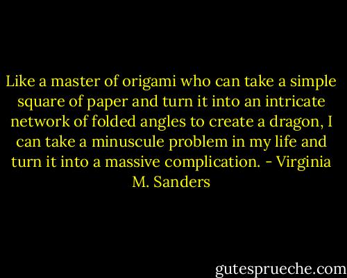 Like a master of origami who can take a simple square of paper and turn it into an intricate network of folded angles to create a dragon, I can take a minuscule problem in my life and turn it into a massive complication. - Virginia M. Sanders