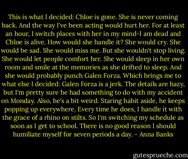 This is what I decided:<br />Chloe is gone. She is never coming back. And the way I've been acting would hurt her. For at least an hour, I switch places with her in my mind-I am dead and Chloe is alive. How would she handle it? She would cry. She would be sad. She would miss me. But she wouldn't stop living. She would let people comfort her. She would sleep in her own room and smile at the memories as she drifted to sleep. And she would probably punch Galen Forza. Which brings me to what else I decided:<br />Galen Forza is a jerk. The details are hazy, but I'm pretty sure he had something to do with my accident on Monday. Also, he's a bit weird. Staring habit aside, he keeps popping up everywhere. Every time he does, I handle it with the grace of a rhino on stilts. So I'm switching my schedule as soon as I get to school. There is no good reason I should humiliate myself for seven periods a day. - Anna Banks