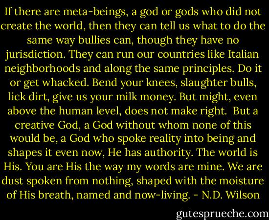 If there are meta-beings, a god or gods who did not create the world, then they can tell us what to do the same way bullies can, though they have no jurisdiction. They can run our countries like Italian neighborhoods and along the same principles. Do it or get whacked. Bend your knees, slaughter bulls, lick dirt, give us your milk money. But might, even above the human level, does not make right.<br /><br />But a creative God, a God without whom none of this would be, a God who spoke reality into being and shapes it even now, He has authority. The world is His. You are His the way my words are mine. We are dust spoken from nothing, shaped with the moisture of His breath, named and now-living. - N.D. Wilson