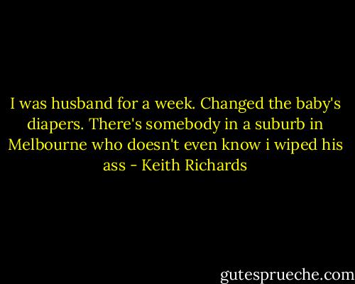I was husband for a week. Changed the baby's diapers. There's somebody in a suburb in Melbourne who doesn't even know i wiped his ass - Keith Richards