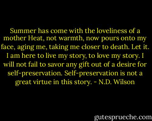 Summer has come with the loveliness of a mother Heat, not warmth, now pours onto my face, aging me, taking me closer to death.<br />Let it. I am here to live my story, to love my story. I will not fail to savor any gift out of a desire for self-preservation. Self-preservation is not a great virtue in this story. - N.D. Wilson