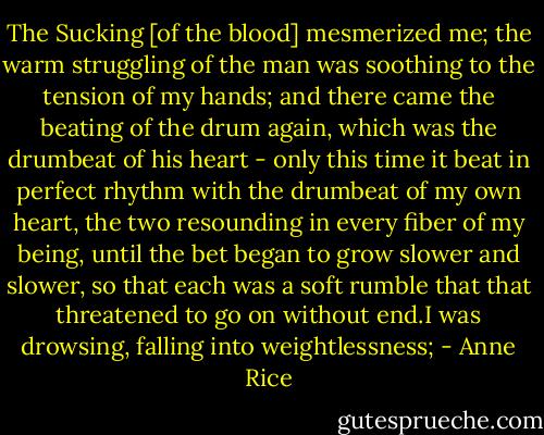 The Sucking [of the blood] mesmerized me; the warm struggling of the man was soothing to the tension of my hands; and there came the beating of the drum again, which was the drumbeat of his heart - only this time it beat in perfect rhythm with the drumbeat of my own heart, the two resounding in every fiber of my being, until the bet began to grow slower and slower, so that each was a soft rumble that that threatened to go on without end.I was drowsing, falling into weightlessness; - Anne Rice