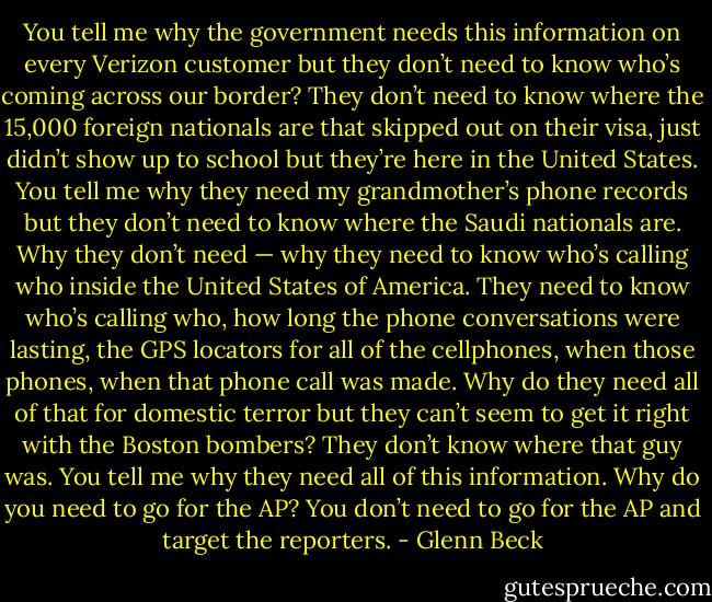 You tell me why the government needs this information on every Verizon customer but they don’t need to know who’s coming across our border? They don’t need to know where the 15,000 foreign nationals are that skipped out on their visa, just didn’t show up to school but they’re here in the United States. You tell me why they need my grandmother’s phone records but they don’t need to know where the Saudi nationals are. Why they don’t need — why they need to know who’s calling who inside the United States of America. They need to know who’s calling who, how long the phone conversations were lasting, the GPS locators for all of the cellphones, when those phones, when that phone call was made. Why do they need all of that for domestic terror but they can’t seem to get it right with the Boston bombers? They don’t know where that guy was. You tell me why they need all of this information. Why do you need to go for the AP? You don’t need to go for the AP and target the reporters. - Glenn Beck