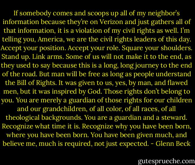 If somebody comes and scoops up all of my neighbor’s information because they’re on Verizon and just gathers all of that information, it is a violation of my civil rights as well. I’m telling you, America, we are the civil rights leaders of this day. Accept your position. Accept your role. Square your shoulders. Stand up. Link arms. Some of us will not make it to the end, as they used to say because this is a long, long journey to the end of the road. But man will be free as long as people understand the Bill of Rights. It was given to us, yes, by man, and flawed men, but it was inspired by God. Those rights don’t belong to you. You are merely a guardian of those rights for our children and our grandchildren, of all color, of all races, of all theological backgrounds. You are a guardian and a steward. Recognize what time it is. Recognize why you have been born, where you have been born. You have been given much, and believe me, much is required, not just expected. - Glenn Beck