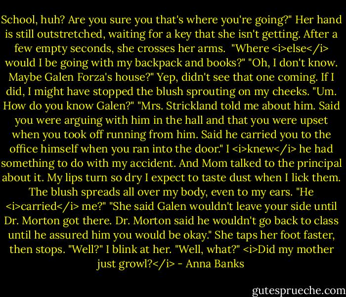 School, huh? Are you sure you that's where you're going?" Her hand is still outstretched, waiting for a key that she isn't getting. After a few empty seconds, she crosses her arms. <br />"Where <i>else</i> would I be going with my backpack and books?"<br />"Oh, I don't know. Maybe Galen Forza's house?"<br />Yep, didn't see that one coming. If I did, I might have stopped the blush sprouting on my cheeks. "Um. How do you know Galen?"<br />"Mrs. Strickland told me about him. Said you were arguing with him in the hall and that you were upset when you took off running from him. Said he carried you to the office himself when you ran into the door."<br />I <i>knew</i> he had something to do with my accident. And Mom talked to the principal about it. My lips turn so dry I expect to taste dust when I lick them. The blush spreads all over my body, even to my ears. "He <i>carried</i> me?"<br />"She said Galen wouldn't leave your side until Dr. Morton got there. Dr. Morton said he wouldn't go back to class until he assured him you would be okay." She taps her foot faster, then stops. "Well?"<br />I blink at her. "Well, what?"<br /><i>Did my mother just growl?</i> - Anna Banks