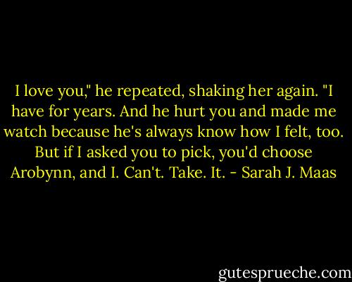 I love you," he repeated, shaking her again. "I have for years. And he hurt you and made me watch because he's always know how I felt, too. But if I asked you to pick, you'd choose Arobynn, and I. Can't. Take. It. - Sarah J. Maas