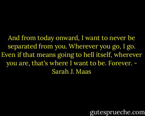 And from today onward, I want to never be separated from you. Wherever you go, I go. Even if that means going to hell itself, wherever you are, that's where I want to be. Forever. - Sarah J. Maas