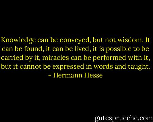 Knowledge can be<br />conveyed, but not wisdom. It can be found, it can be lived, it is<br />possible to be carried by it, miracles can be performed with it, but it<br />cannot be expressed in words and taught. - Hermann Hesse