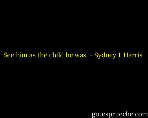 See him as the child he was. - Sydney J. Harris