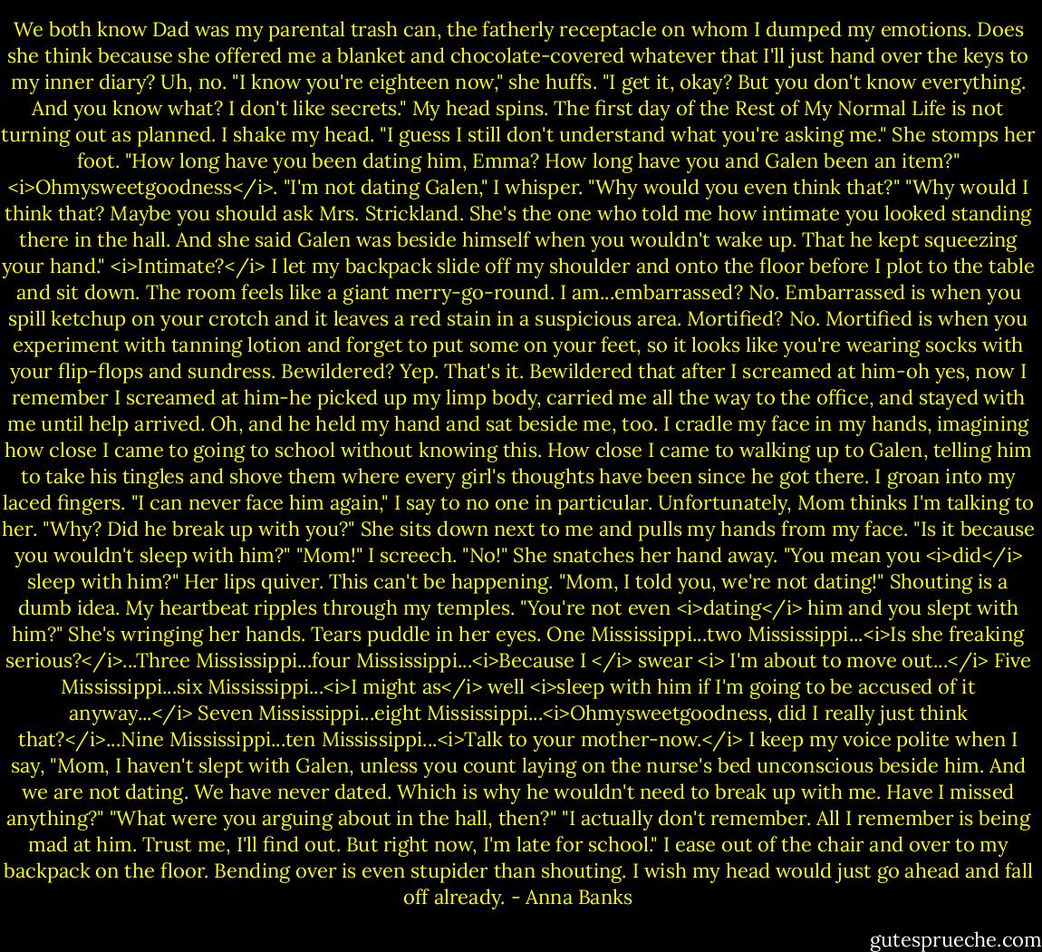 We both know Dad was my parental trash can, the fatherly receptacle on whom I dumped my emotions. Does she think because she offered me a blanket and chocolate-covered whatever that I'll just hand over the keys to my inner diary? Uh, no.<br />"I know you're eighteen now," she huffs. "I get it, okay? But you don't know everything. And you know what? I don't like secrets."<br />My head spins. The first day of the Rest of My Normal Life is not turning out as planned. I shake my head. "I guess I still don't understand what you're asking me."<br />She stomps her foot. "How long have you been dating him, Emma? How long have you and Galen been an item?"<br /><i>Ohmysweetgoodness</i>. "I'm not dating Galen," I whisper. "Why would you even think that?"<br />"Why would I think that? Maybe you should ask Mrs. Strickland. She's the one who told me how intimate you looked standing there in the hall. And she said Galen was beside himself when you wouldn't wake up. That he kept squeezing your hand."<br /><i>Intimate?</i> I let my backpack slide off my shoulder and onto the floor before I plot to the table and sit down. The room feels like a giant merry-go-round.<br />I am...embarrassed? No. Embarrassed is when you spill ketchup on your crotch and it leaves a red stain in a suspicious area.<br />Mortified? No. Mortified is when you experiment with tanning lotion and forget to put some on your feet, so it looks like you're wearing socks with your flip-flops and sundress.<br />Bewildered? Yep. That's it. Bewildered that after I screamed at him-oh yes, now I remember I screamed at him-he picked up my limp body, carried me all the way to the office, and stayed with me until help arrived. Oh, and he held my hand and sat beside me, too.<br />I cradle my face in my hands, imagining how close I came to going to school without knowing this. How close I came to walking up to Galen, telling him to take his tingles and shove them where every girl's thoughts have been since he got there. I groan into my laced fingers. "I can never face him again," I say to no one in particular.<br />Unfortunately, Mom thinks I'm talking to her. "Why? Did he break up with you?" She sits down next to me and pulls my hands from my face. "Is it because you wouldn't sleep with him?"<br />"Mom!" I screech. "No!"<br />She snatches her hand away. "You mean you <i>did</i> sleep with him?" Her lips quiver. This can't be happening.<br />"Mom, I told you, we're not dating!" Shouting is a dumb idea. My heartbeat ripples through my temples.<br />"You're not even <i>dating</i> him and you slept with him?" She's wringing her hands. Tears puddle in her eyes.<br />One Mississippi...two Mississippi...<i>Is she freaking serious?</i>...Three Mississippi...four Mississippi...<i>Because I </i> swear <i> I'm about to move out...</i> Five Mississippi...six Mississippi...<i>I might as</i> well <i>sleep with him if I'm going to be accused of it anyway...</i> Seven Mississippi...eight Mississippi...<i>Ohmysweetgoodness, did I really just think that?</i>...Nine Mississippi...ten Mississippi...<i>Talk to your mother-now.</i><br />I keep my voice polite when I say, "Mom, I haven't slept with Galen, unless you count laying on the nurse's bed unconscious beside him. And we are not dating. We have never dated. Which is why he wouldn't need to break up with me. Have I missed anything?"<br />"What were you arguing about in the hall, then?"<br />"I actually don't remember. All I remember is being mad at him. Trust me, I'll find out. But right now, I'm late for school." I ease out of the chair and over to my backpack on the floor. Bending over is even stupider than shouting. I wish my head would just go ahead and fall off already. - Anna Banks