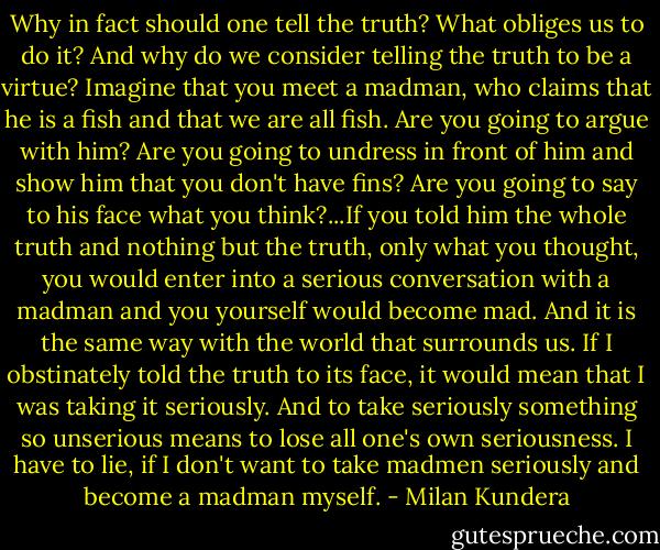 Why in fact should one tell the truth? What obliges us to do it? And why do we consider telling the truth to be a virtue? Imagine that you meet a madman, who claims that he is a fish and that we are all fish. Are you going to argue with him? Are you going to undress in front of him and show him that you don't have fins? Are you going to say to his face what you think?...If you told him the whole truth and nothing but the truth, only what you thought, you would enter into a serious conversation with a madman and you yourself would become mad. And it is the same way with the world that surrounds us. If I obstinately told the truth to its face, it would mean that I was taking it seriously. And to take seriously something so unserious means to lose all one's own seriousness. I have to lie, if I don't want to take madmen seriously and become a madman myself. - Milan Kundera
